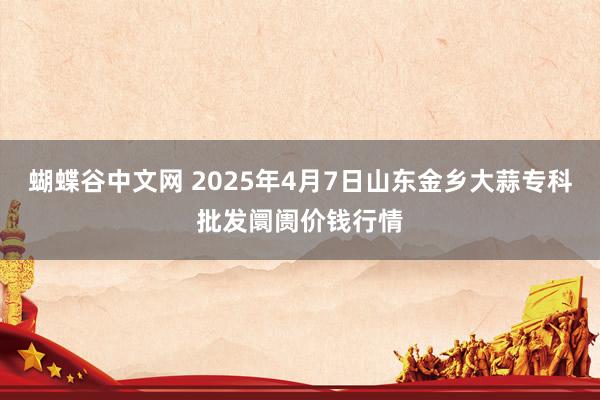 蝴蝶谷中文网 2025年4月7日山东金乡大蒜专科批发阛阓价钱行情