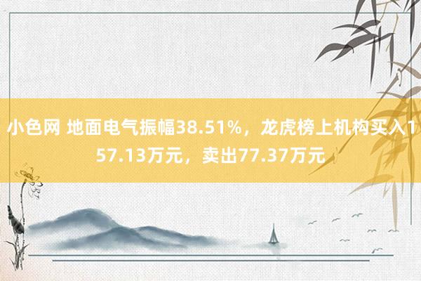 小色网 地面电气振幅38.51%，龙虎榜上机构买入157.13万元，卖出77.37万元