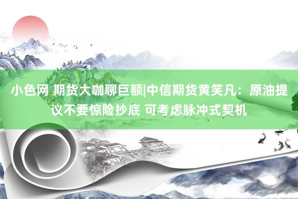 小色网 期货大咖聊巨额|中信期货黄笑凡：原油提议不要惊险抄底 可考虑脉冲式契机