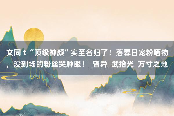 女同 t “顶级神颜”实至名归了！落幕日宠粉晒物，没到场的粉丝哭肿眼！_曾舜_武拾光_方寸之地