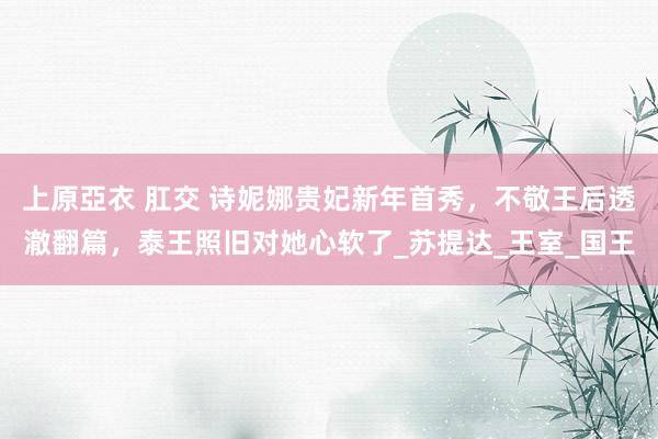 上原亞衣 肛交 诗妮娜贵妃新年首秀，不敬王后透澈翻篇，泰王照旧对她心软了_苏提达_王室_国王