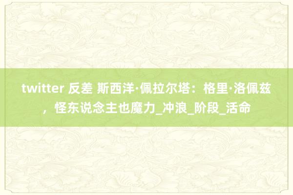 twitter 反差 斯西洋·佩拉尔塔：格里·洛佩兹，怪东说念主也魔力_冲浪_阶段_活命