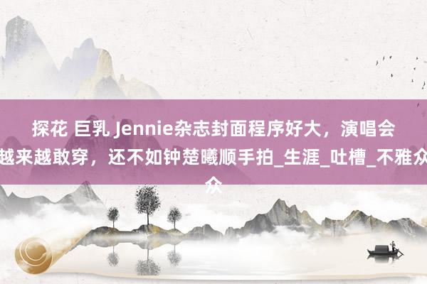 探花 巨乳 Jennie杂志封面程序好大，演唱会越来越敢穿，还不如钟楚曦顺手拍_生涯_吐槽_不雅众