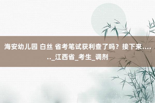 海安幼儿园 白丝 省考笔试获利查了吗？接下来......_江西省_考生_调剂