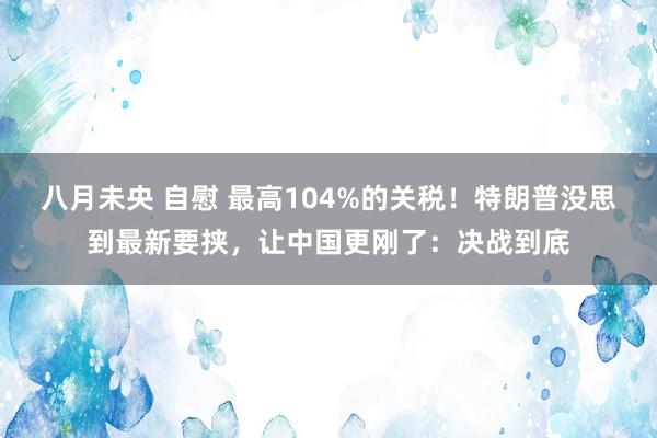 八月未央 自慰 最高104%的关税！特朗普没思到最新要挟，让中国更刚了：决战到底