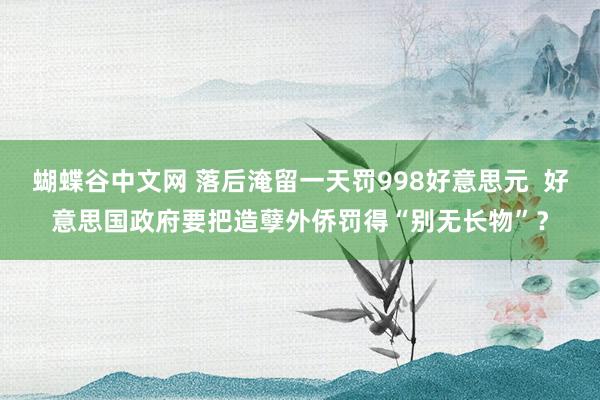 蝴蝶谷中文网 落后淹留一天罚998好意思元  好意思国政府要把造孽外侨罚得“别无长物”？