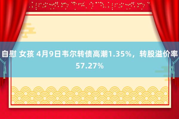 自慰 女孩 4月9日韦尔转债高潮1.35%，转股溢价率57.27%