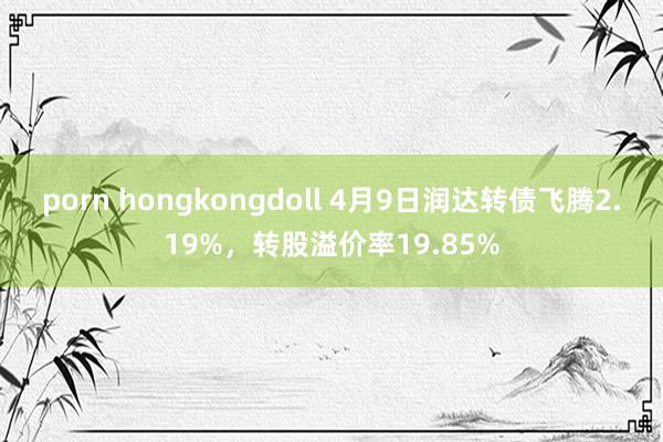 porn hongkongdoll 4月9日润达转债飞腾2.19%，转股溢价率19.85%