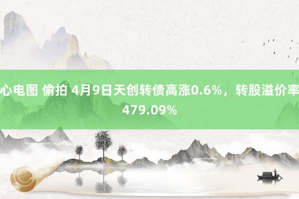 心电图 偷拍 4月9日天创转债高涨0.6%，转股溢价率479.09%