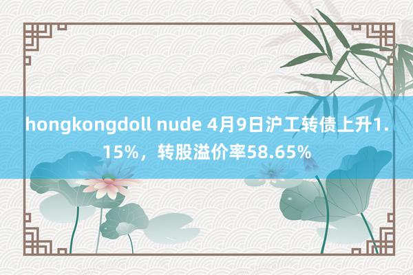 hongkongdoll nude 4月9日沪工转债上升1.15%，转股溢价率58.65%