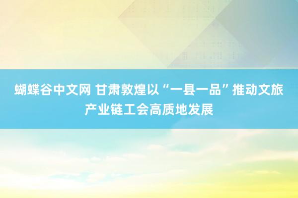 蝴蝶谷中文网 甘肃敦煌以“一县一品”推动文旅产业链工会高质地发展