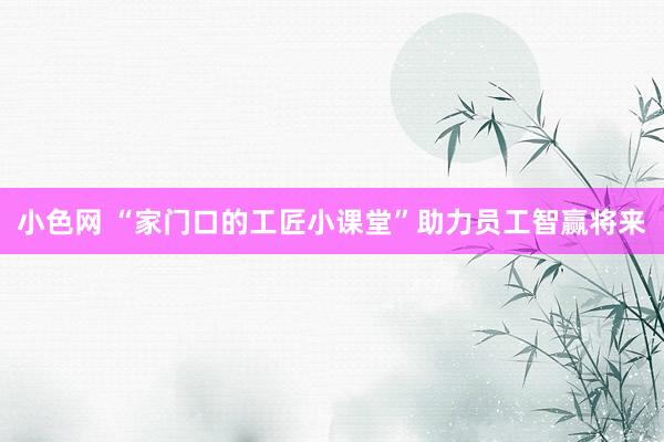 小色网 “家门口的工匠小课堂”助力员工智赢将来