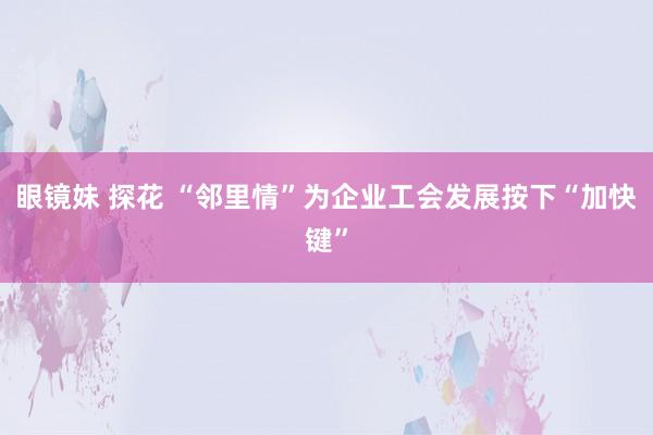 眼镜妹 探花 “邻里情”为企业工会发展按下“加快键”