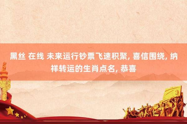 黑丝 在线 未来运行钞票飞速积聚， 喜信围绕， 纳祥转运的生肖点名， 恭喜