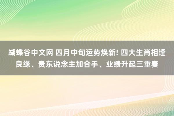 蝴蝶谷中文网 四月中旬运势焕新! 四大生肖相逢良缘、贵东说念主加合手、业绩升起三重奏