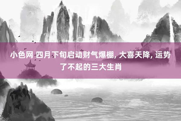 小色网 四月下旬启动财气爆棚， 大喜天降， 运势了不起的三大生肖