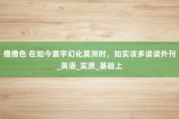 撸撸色 在如今寰宇幻化莫测时，如实该多读读外刊_英语_实质_基础上