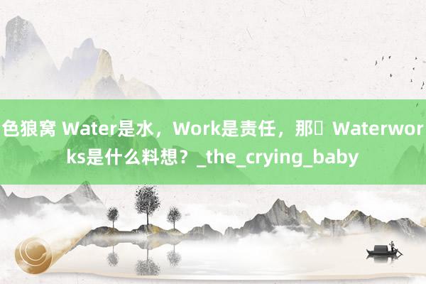 色狼窝 Water是水，Work是责任，那​Waterworks是什么料想？_the_crying_baby