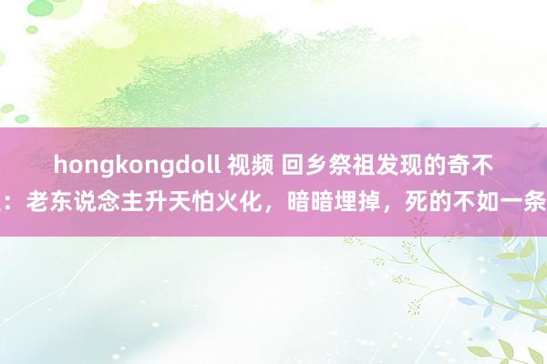 hongkongdoll 视频 回乡祭祖发现的奇不雅：老东说念主升天怕火化，暗暗埋掉，死的不如一条狗