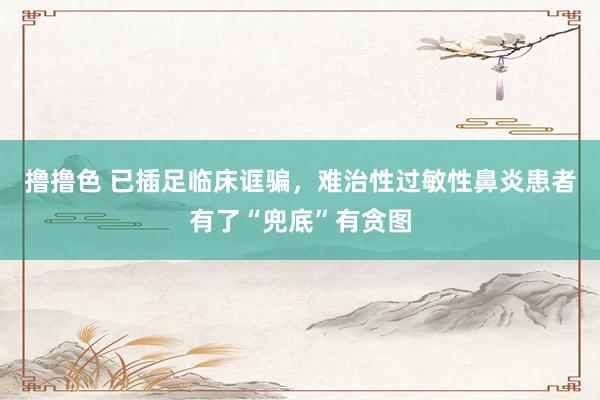撸撸色 已插足临床诓骗，难治性过敏性鼻炎患者有了“兜底”有贪图