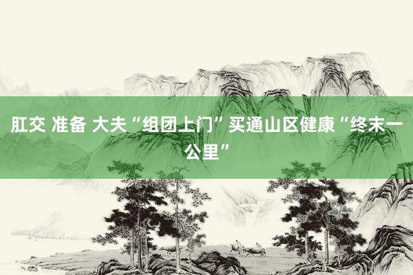 肛交 准备 大夫“组团上门”买通山区健康“终末一公里”