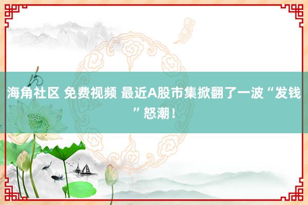 海角社区 免费视频 最近A股市集掀翻了一波“发钱”怒潮！