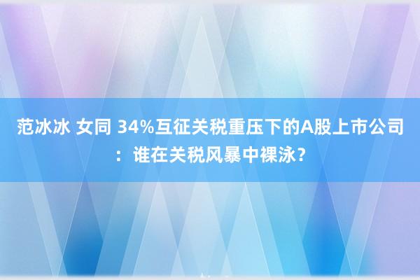 范冰冰 女同 34%互征关税重压下的A股上市公司：谁在关税风暴中裸泳？