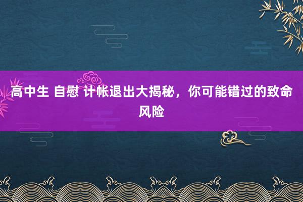 高中生 自慰 计帐退出大揭秘，你可能错过的致命风险