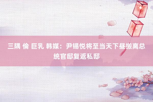 三隅 倫 巨乳 韩媒：尹锡悦将至当天下昼搬离总统官邸复返私邸