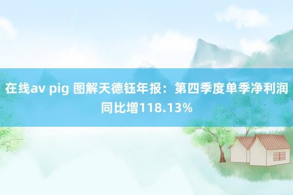在线av pig 图解天德钰年报：第四季度单季净利润同比增118.13%