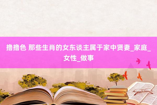撸撸色 那些生肖的女东谈主属于家中贤妻_家庭_女性_做事