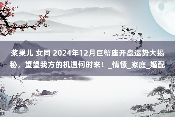 浆果儿 女同 2024年12月巨蟹座开盘运势大揭秘，望望我方的机遇何时来！_情愫_家庭_婚配
