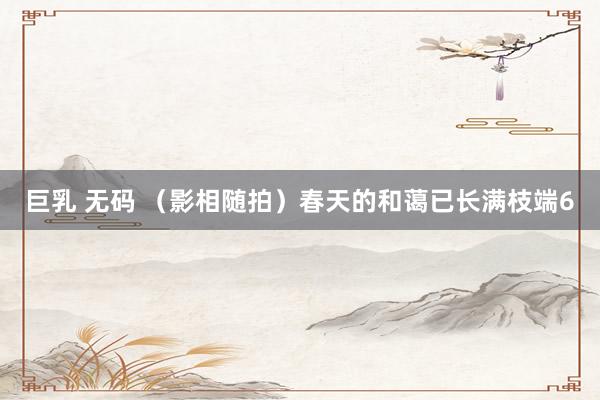 巨乳 无码 （影相随拍）春天的和蔼已长满枝端6