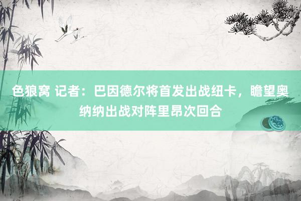 色狼窝 记者：巴因德尔将首发出战纽卡，瞻望奥纳纳出战对阵里昂次回合