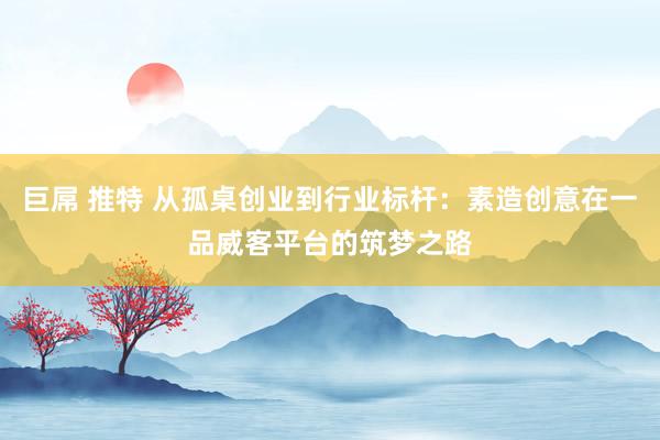 巨屌 推特 从孤桌创业到行业标杆：素造创意在一品威客平台的筑梦之路