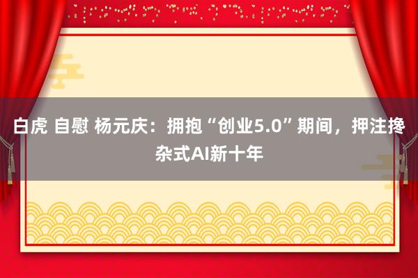 白虎 自慰 杨元庆：拥抱“创业5.0”期间，押注搀杂式AI新十年