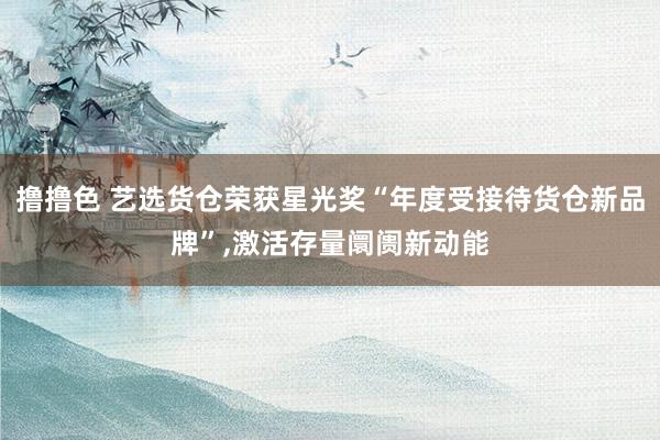 撸撸色 艺选货仓荣获星光奖“年度受接待货仓新品牌”，激活存量阛阓新动能