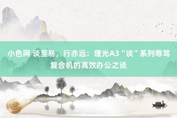 小色网 谈至易，行亦远：理光A3“谈”系列辱骂复合机的高效办公之谈