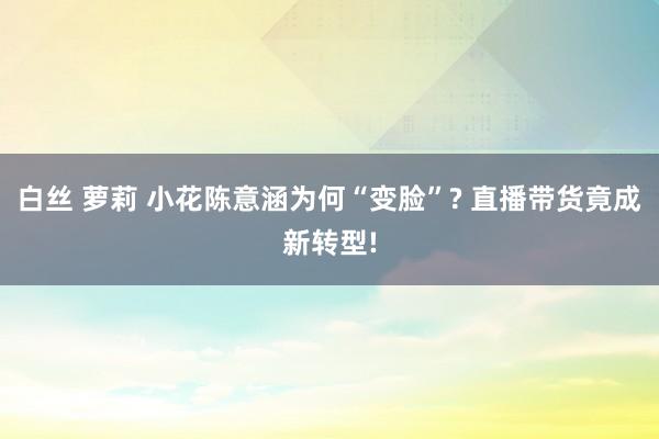 白丝 萝莉 小花陈意涵为何“变脸”? 直播带货竟成新转型!