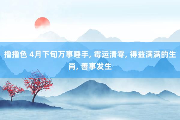 撸撸色 4月下旬万事唾手， 霉运清零， 得益满满的生肖， 善事发生