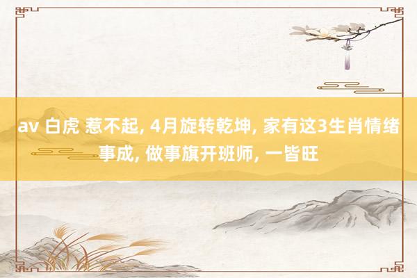 av 白虎 惹不起， 4月旋转乾坤， 家有这3生肖情绪事成， 做事旗开班师， 一皆旺