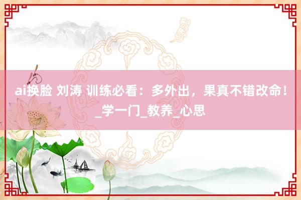ai换脸 刘涛 训练必看：多外出，果真不错改命！_学一门_教养_心思
