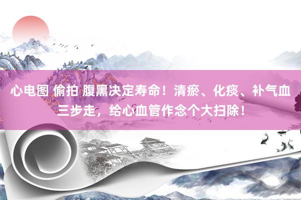 心电图 偷拍 腹黑决定寿命！清瘀、化痰、补气血三步走，给心血管作念个大扫除！