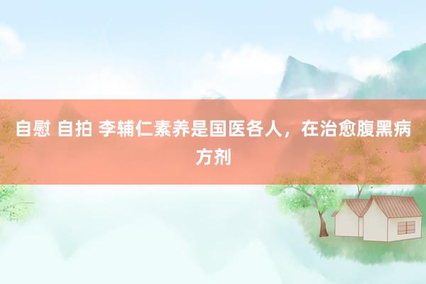 自慰 自拍 李辅仁素养是国医各人，在治愈腹黑病方剂