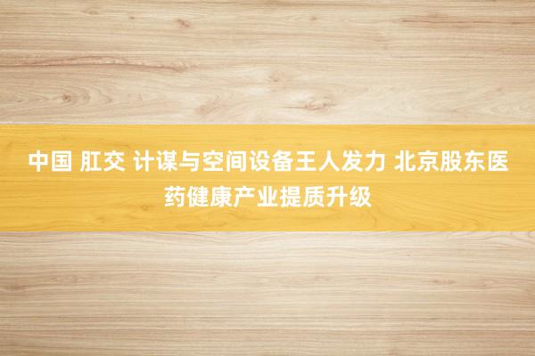 中国 肛交 计谋与空间设备王人发力 北京股东医药健康产业提质升级