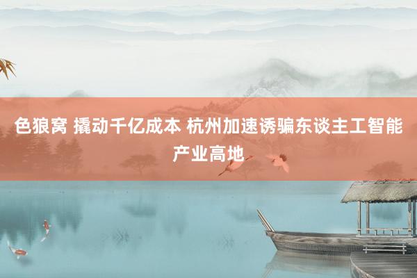 色狼窝 撬动千亿成本 杭州加速诱骗东谈主工智能产业高地