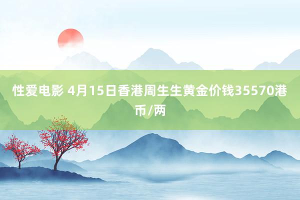 性爱电影 4月15日香港周生生黄金价钱35570港币/两