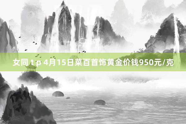 女同 t p 4月15日菜百首饰黄金价钱950元/克