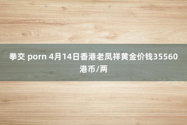 拳交 porn 4月14日香港老凤祥黄金价钱35560港币/两