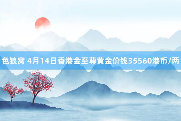 色狼窝 4月14日香港金至尊黄金价钱35560港币/两